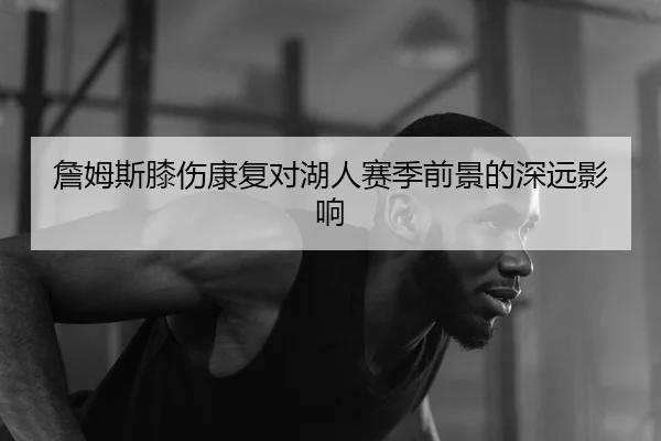 詹姆斯膝伤康复对湖人赛季前景的深远影响